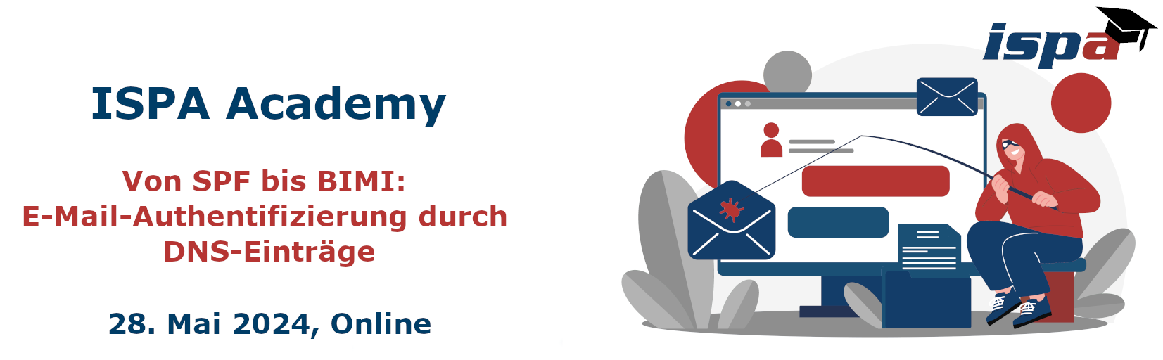 <p>Header-Bild Academy E-Mail-Authentifizierung</p> ISPA Academy: Von SPF bis BIMI: E-Mail-Authentifizierung durch DNS-Einträge am 28. Mai 2028 (online); Symbolbild: als Comic gezeichnet ein Bildschirm auf dem eine E-mail zu sehen ist, am rechten Bildschirmrand kniet eine Person mit einer Angel, die eine Maske und einen Hoodie trägt. Sie hält eine Angel und fischt it einem Virus nach der E-mail.